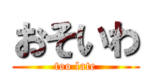 おそいわ (too late)