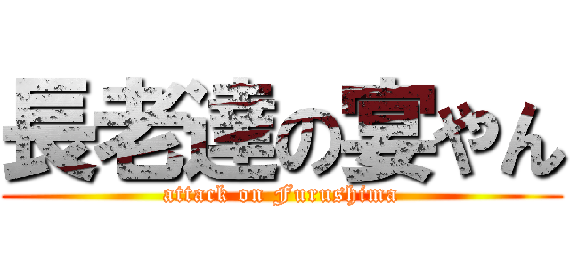 長老達の宴やん (attack on Furushima)