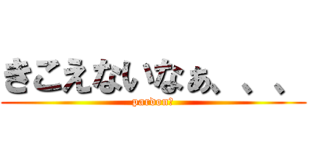 きこえないなぁ、、、 (pardon？)