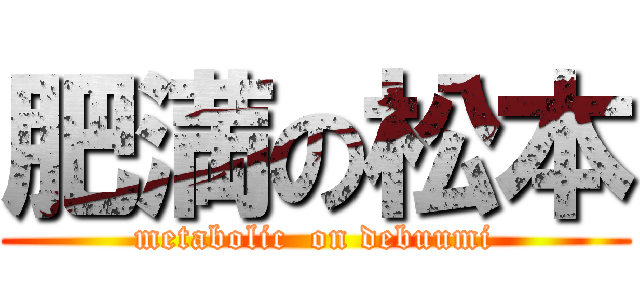 肥満の松本 (metabolic  on debuumi)