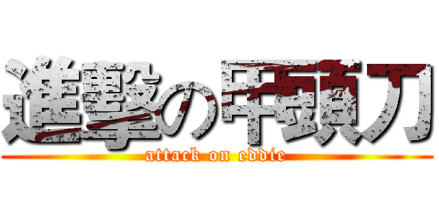 進擊の甲頭刀 (attack on eddie)