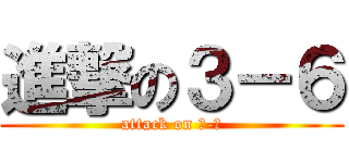 進撃の３－６ (attack on ３-６)