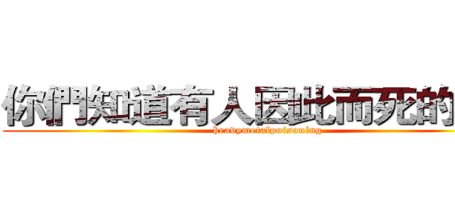 你們知道有人因此而死的嗎？ ( heavymetalpoisoning )