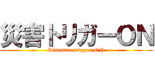 災害トリガーＯＮ (Disaster trigger ON)