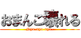 おまんこ壊れる (Nya-nya-nya-)