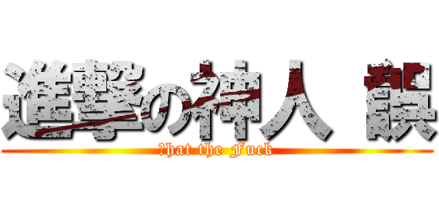 進撃の神人（誤 (Ｗhat the Fuck)