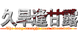 久旱逢甘露 (The long drought meet sweet dew)