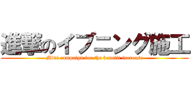 進撃のイブニング施工 (Mini campaign for the benefit increase)