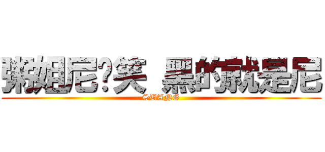 粥姐尼别笑 黑的就是尼 (SUANG)