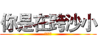 你是在跨沙小 (當人白癡)
