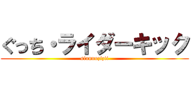 ぐっち・ライダーキック (sinnnozizii)