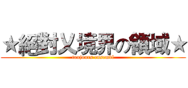 ★絕對乂境界の領域★ (toujours ensembl)