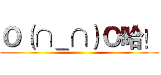 Ｏ（∩＿∩）Ｏ哈！ ()