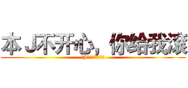 本Ｊ不开心，你给我滚 (本J不开心，你给我滚)