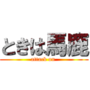 ときは馬鹿 (attack on )