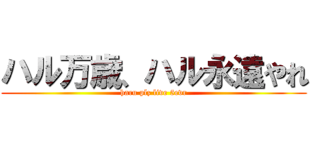 ハル万歳、ハル永遠やれ (haru plz live 5evr)