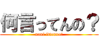 何言ってんの？ (nani ittenno?)