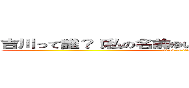 吉川って誰？！私の名前ゆいか！ 大阪に住んでるよ！ (attack on titan)