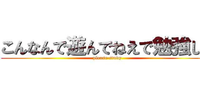 こんなんで遊んでねえで勉強しろ (please study)