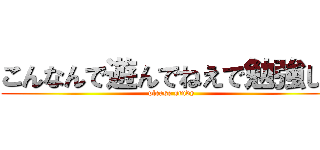こんなんで遊んでねえで勉強しろ (please study)