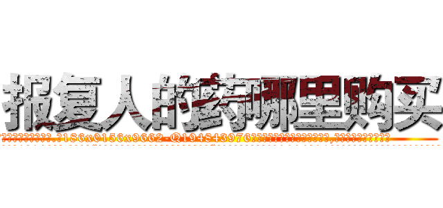 报复人的药哪里购买 (报复人的药哪里购买【电.话186x0156x9662-Q194843976林氏药业】我们做的是长期生意,靠的是老客户长期支持
参考消息网2月20日报道 韩媒称，“剩女多、离婚率高的城市，房价一定会上涨。”这是中国经济学家金岩石2016年12月参加在上海举行的房地产相关论坛时说的话。
)