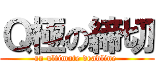 Ｑ極の締切 (an ultimate deadline )