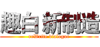 趣白 新制造 (reWrite dialogue)