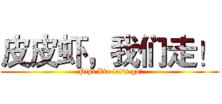 皮皮虾，我们走！ ( Pipi Xia let's go!)