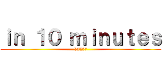 ｉｎ １０ ｍｉｎｕｔｅｓ (10分以内に)