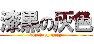 漆黒の灰色 (black on gray)