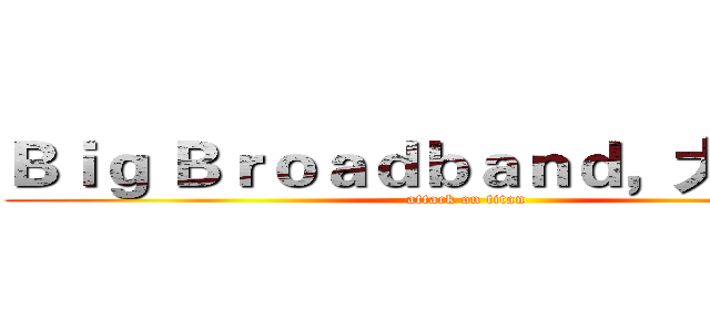 Ｂｉｇ Ｂｒｏａｄｂａｎｄ，大不一样 (attack on titan)