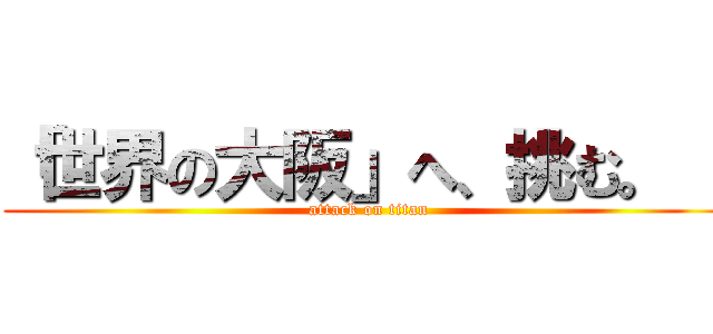 「世界の大阪」へ、挑む。   (attack on titan)