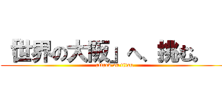 「世界の大阪」へ、挑む。   (attack on titan)