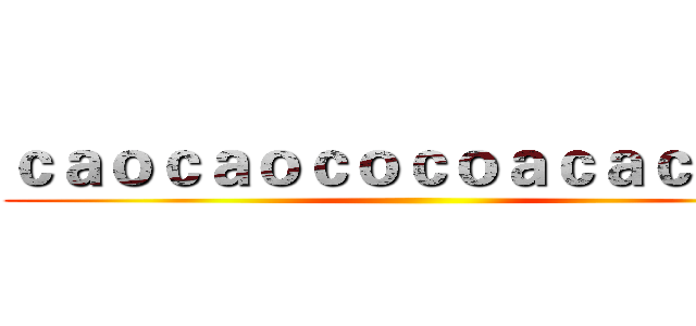 ｃａｏｃａｏｃｏｃｏａｃａｃａｃａ ()