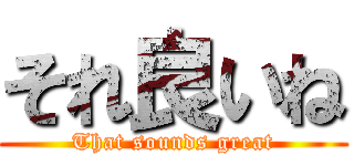 それ良いね (That sounds great)