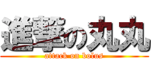 進撃の丸丸 (attack on bolus)