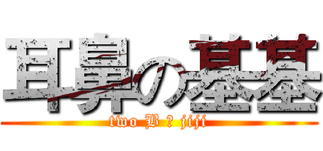 耳鼻の基基 (two B の jiji)