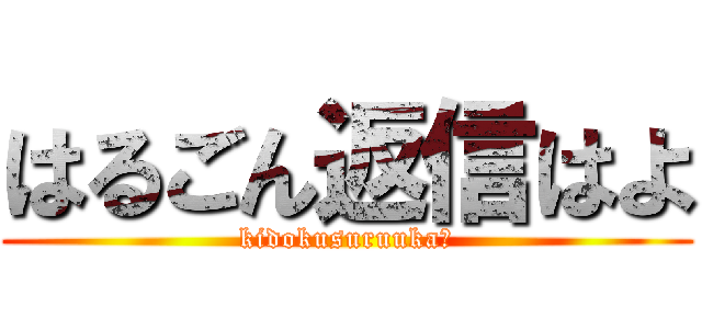 はるごん返信はよ (kidokusuruuka?)