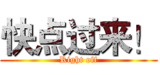 快点过来！ (Right off)