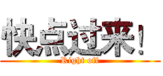 快点过来！ (Right off)