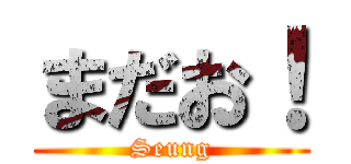まだお！ (Seung)