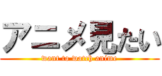 アニメ見たい (want to watch anime)