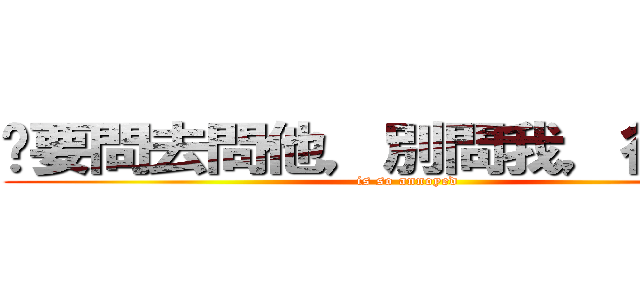 妳要問去問他，別問我，很煩！！ (is so annoyed)
