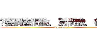 妳要問去問他，別問我，很煩！！ (is so annoyed)