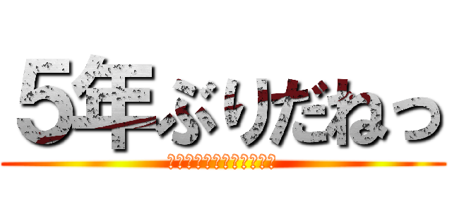 ５年ぶりだねっ (親愛なる、超大型巨人様へ)