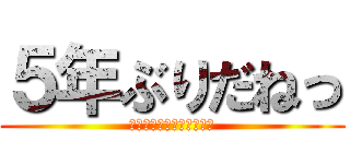 ５年ぶりだねっ (親愛なる、超大型巨人様へ)