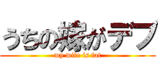 うちの嫁がデブ (my wife is fat)