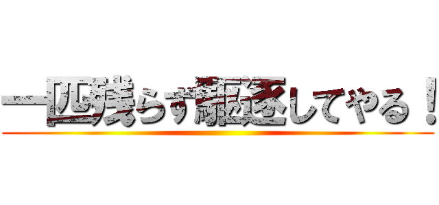 一匹残らず駆逐してやる！ ()