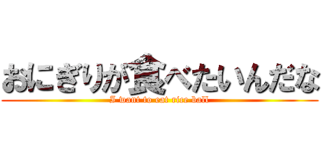 おにぎりが食べたいんだな (I want to eat rice ball)