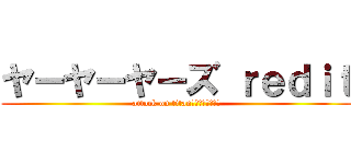 ヤーヤーヤーズ ｒｅｄｉｔ (attack on titan　　　　野獣先輩)